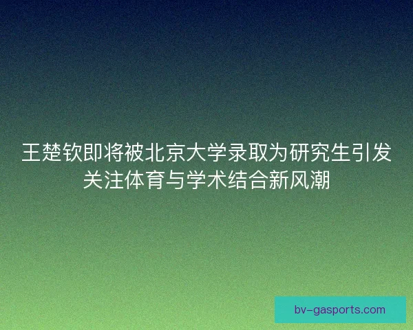 王楚钦即将被北京大学录取为研究生引发关注体育与学术结合新风潮