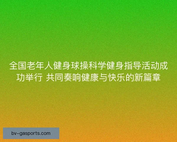 全国老年人健身球操科学健身指导活动成功举行 共同奏响健康与快乐的新篇章