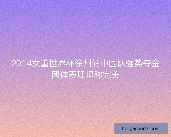 2014女重世界杯徐州站中国队强势夺金团体表现堪称完美 2014女重世界杯徐州站中国队强势夺金团体表现堪称完美