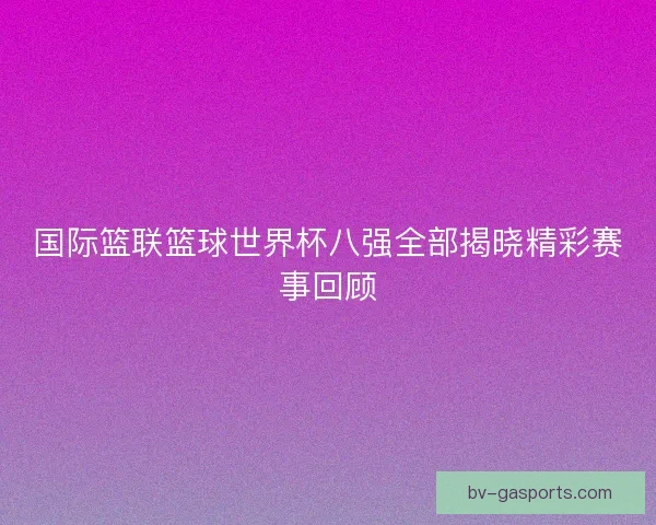 国际篮联篮球世界杯八强全部揭晓精彩赛事回顾