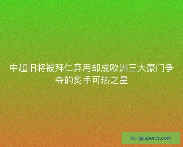 中超旧将被拜仁弃用却成欧洲三大豪门争夺的炙手可热之星