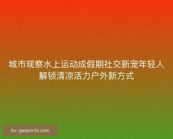 城市观察水上运动成假期社交新宠年轻人解锁清凉活力户外新方式