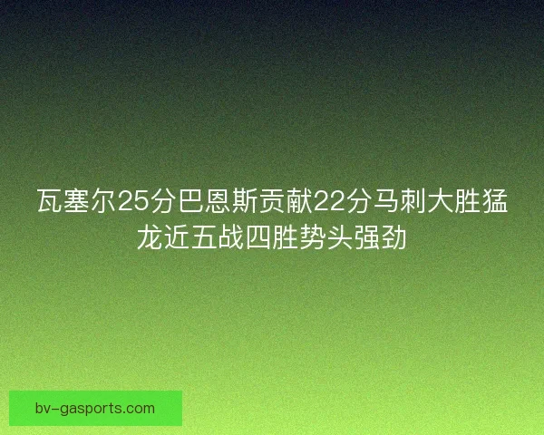 瓦塞尔25分巴恩斯贡献22分马刺大胜猛龙近五战四胜势头强劲 瓦塞尔25分巴恩斯贡献22分马刺大胜猛龙近五战四胜势头强劲