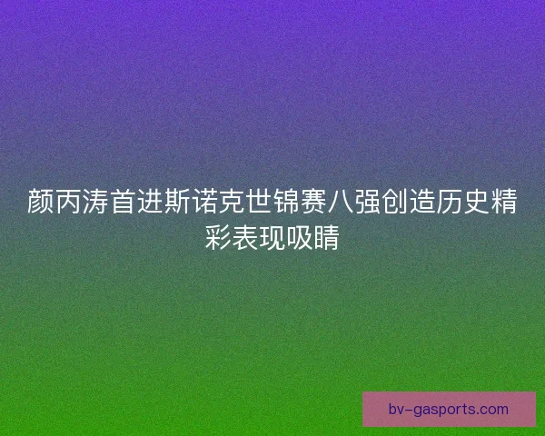 颜丙涛首进斯诺克世锦赛八强创造历史精彩表现吸睛