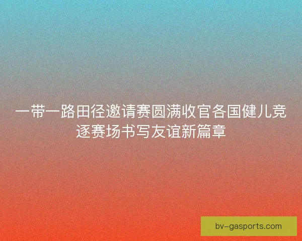 一带一路田径邀请赛圆满收官各国健儿竞逐赛场书写友谊新篇章