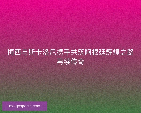 梅西与斯卡洛尼携手共筑阿根廷辉煌之路再续传奇
