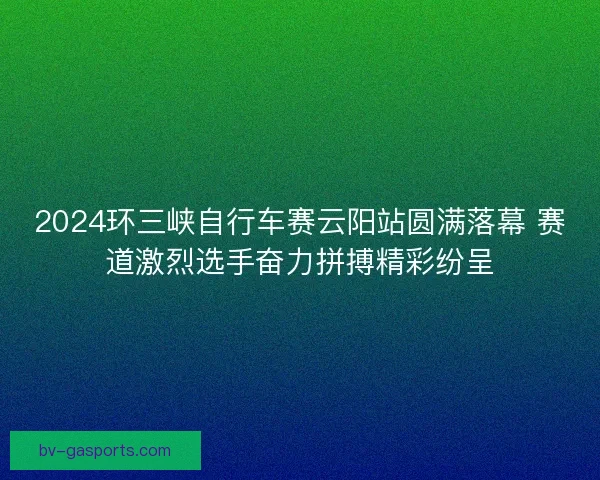 2024环三峡自行车赛云阳站圆满落幕 赛道激烈选手奋力拼搏精彩纷呈 2024环三峡自行车赛云阳站圆满落幕 赛道激烈选手奋力拼搏精彩纷呈