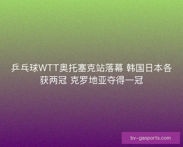 乒乓球WTT奥托塞克站落幕 韩国日本各获两冠 克罗地亚夺得一冠 乒乓球WTT奥托塞克站落幕 韩国日本各获两冠 克罗地亚夺得一冠